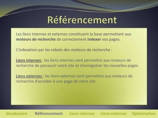 Les liens internes et externes constituent la base permettant aux
     moteurs de recherche de correctement indexer vos pages.

     L’indexation par les robots des moteurs de recherche :

     Liens internes : les liens internes vont permettre aux moteurs de
     recherche de parcourir votre site et d’enregistrer les nouvelles pages.

     Liens externes : les liens externes vont permettre aux moteurs de
     recherche d’accéder à une page de votre site.




Vocabulaire    Référencement       Liens internes    Liens externes      Optimisation
 