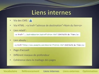 • Via des CMS :
     • Via HTML : <a href="adresse de destination">Nom du lien<a>
     • Lien relatif :


     • Lien absolu :


     • Page d’accueil
     • Différent niveaux de profondeur
     • Cohérence dans le maillage des pages



Vocabulaire     Référencement   Liens internes   Liens externes     Optimisation
 