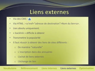 • Via des CMS :
     • Via HTML : <a href="adresse de destination">Nom du lien<a>.
     • Lien absolu uniquement.
     • « backlink » difficile à obtenir
     • Transmettre la popularité
     • Il faut réussir à obtenir des liens de sites différents :
         o De manière “naturelle”
         o L´inscription dans des annuaires
         o L’achat de liens externes
         o L’échange de lien

Vocabulaire     Référencement        Liens internes     Liens externes   Optimisation
 