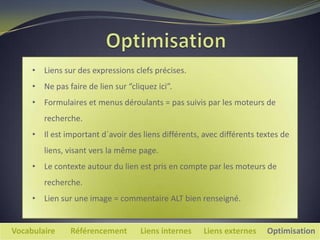 • Liens sur des expressions clefs précises.
     • Ne pas faire de lien sur “cliquez ici”.
     • Formulaires et menus déroulants = pas suivis par les moteurs de
        recherche.
     • Il est important d´avoir des liens différents, avec différents textes de
        liens, visant vers la même page.
     • Le contexte autour du lien est pris en compte par les moteurs de
        recherche.
     • Lien sur une image = commentaire ALT bien renseigné.


Vocabulaire     Référencement       Liens internes    Liens externes    Optimisation
 
