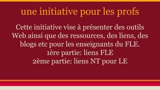 une initiative pour les profs
Cette initiative vise à présenter des outils
Web ainsi que des ressources, des liens, des
blogs etc pour les enseignants du FLE.
1ère partie: liens FLE
2ème partie: liens NT pour LE
 