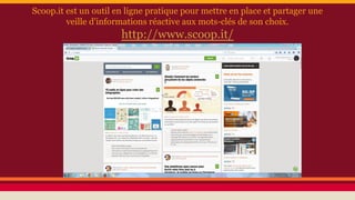 Scoop.it est un outil en ligne pratique pour mettre en place et partager une
veille d'informations réactive aux mots-clés de son choix.
http://www.scoop.it/
 
