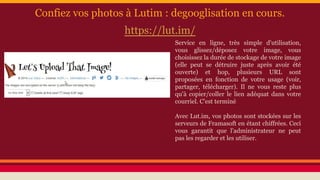 Confiez vos photos à Lutim : degooglisation en cours.
https://lut.im/
Service en ligne, très simple d'utilisation,
vous glissez/déposez votre image, vous
choisissez la durée de stockage de votre image
(elle peut se détruire juste après avoir été
ouverte) et hop, plusieurs URL sont
proposées en fonction de votre usage (voir,
partager, télécharger). Il ne vous reste plus
qu'à copier/coller le lien adéquat dans votre
courriel. C'est terminé
Avec Lut.im, vos photos sont stockées sur les
serveurs de Framasoft en étant chiffrées. Ceci
vous garantit que l'administrateur ne peut
pas les regarder et les utiliser.
 