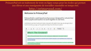 PrimaryPad est un traitement de texte en ligne conçu pour les écoles qui permet
aux élèves et aux enseignants de travailler ensemble en temps réel.
http://primarypad.com/
 
