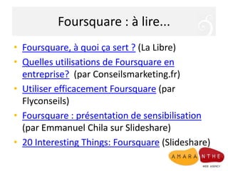 Foursquare : à lire...Foursquare, à quoi ça sert ? (La Libre)Quelles utilisations de Foursquare en entreprise?  (par Conseilsmarketing.fr)Utiliser efficacement Foursquare (par Flyconseils)Foursquare : présentation de sensibilisation (par Emmanuel Chila sur Slideshare) 20 InterestingThings: Foursquare (Slideshare)