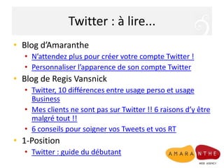 Twitter : à lire...Blog d’AmarantheN’attendez plus pour créer votre compte Twitter !Personnaliser l’apparence de son compte TwitterBlog de RegisVansnickTwitter, 10 différences entre usage perso et usage BusinessMes clients ne sont pas sur Twitter !! 6 raisons d’y être malgré tout !!6 conseils pour soigner vos Tweets et vos RT1-PositionTwitter : guide du débutant