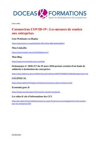 02/04/2020
Liens utiles
Coronavirus COVID-19 : Les mesures de soutien
aux entreprises
Lien Webinaire en Replay
https://app.livestorm.co/p/b5a6d5b3-d491-4019-a88b-8cb4a2bd6f13
Mon LinkedIn
https://www.linkedin.com/in/s%C3%A9verine-f/
Mon Blog
https://www.reussirmonbusiness.com/blog
Ordonnance n° 2020-317 du 25 mars 2020 portant création d'un fonds de
solidarité à destination des entreprises
https://www.legifrance.gouv.fr/affichTexte.do?cidTexte=JORFTEXT000041755852&categorieLien=cid
LEGIFISCAL
https://www.legifiscal.fr/impots-entreprises/coronavirus-aides-entreprises.html
Economie.gouv.fr
https://www.economie.gouv.fr/coronavirus-soutien-entreprises
Les aides.fr site d’informations des CCI
https://les-aides.fr/zoom/aZdm/coronavirus-covid-19-mesures-d-accompagnement-et-de-soutien-
pour-les-entreprises.html
 