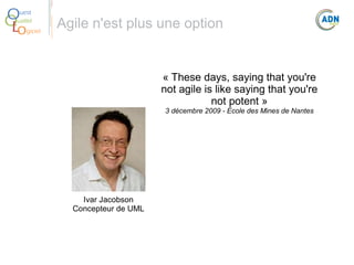 O
Q
Lo

uest
ualité
giciel

Agile n'est plus une option

« These days, saying that you're
not agile is like saying that you're
not potent »
3 décembre 2009 - École des Mines de Nantes

Ivar Jacobson
Concepteur de UML

 