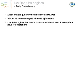 O
Q
Lo

uest
ualité
giciel

DevOps : les origines
« Agile Operations »

✔ L'idée initiale qui a donné naissance à DevOps
✔ Scrum ne fonctionne pas pour les opérations
✔ Les idées agiles résonnent positivement mais sont incomplètes
pour les opérations

 