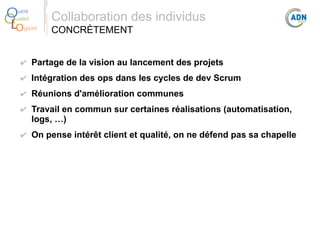 O
Q
Lo

uest
ualité
giciel

Collaboration des individus
CONCRÈTEMENT

✔ Partage de la vision au lancement des projets
✔ Intégration des ops dans les cycles de dev Scrum
✔ Réunions d'amélioration communes
✔ Travail en commun sur certaines réalisations (automatisation,
logs, …)
✔ On pense intérêt client et qualité, on ne défend pas sa chapelle

 