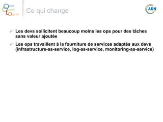 O
Q
Lo

uest
ualité
giciel

Ce qui change

✔ Les devs sollicitent beaucoup moins les ops pour des tâches 
sans valeur ajoutée
✔ Les ops travaillent à la fourniture de services adaptés aux devs 
(infrastructure-as-service, log-as-service, monitoring-as-service)

 