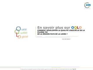 O
Q
L

uest
ualité
O giciel

En savoir plus sur OQLO

COMMENT DÉVELOPPER LA QUALITÉ LOGICIELLE DE LA
FILIÈRE TIC
DE LA RÉGION PAYS DE LA LOIRE ?
12/12/2013

Ce document est la propriété exclusive de Ouest Qualité Logiciel. Il ne peut pas être utilisé sans autorisation écrite de l’auteur.Page 48

 