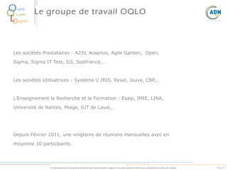 O
Q
L
O

uest
ualité

Le groupe de travail OQLO

giciel

Les sociétés Prestataires : A2JV, Acapnos, Agile Garden, Open,
Sigma, Sigma IT Test, SII, Sodifrance,…

Les sociétés Utilisatrices : Système U IRIS, Rexel, Jouve, CBP,…

L’Enseignement la Recherche et la Formation : Esaip, IMIE, LINA,
Université de Nantes, Miage, IUT de Laval,…

Depuis Février 2011, une vingtaine de réunions mensuelles avec en
moyenne 10 participants.

Ce document est la propriété exclusive de Ouest Qualité Logiciel. Il ne peut pas être utilisé sans autorisation écrite de l’auteur.

Page 49

 