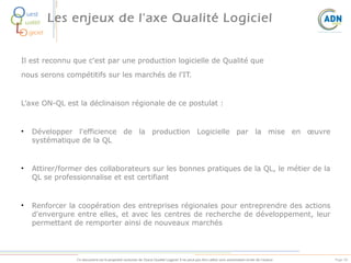 O
Q
L
O

uest
ualité

Les enjeux de l'axe Qualité Logiciel

giciel

Il est reconnu que c'est par une production logicielle de Qualité que
nous serons compétitifs sur les marchés de l'IT.

L’axe ON-QL est la déclinaison régionale de ce postulat :

•

Développer l'efficience de la production Logicielle par la mise en œuvre
systématique de la QL

•

Attirer/former des collaborateurs sur les bonnes pratiques de la QL, le métier de la
QL se professionnalise et est certifiant

•

Renforcer la coopération des entreprises régionales pour entreprendre des actions
d'envergure entre elles, et avec les centres de recherche de développement, leur
permettant de remporter ainsi de nouveaux marchés

Ce document est la propriété exclusive de Ouest Qualité Logiciel. Il ne peut pas être utilisé sans autorisation écrite de l’auteur.

Page 50

 