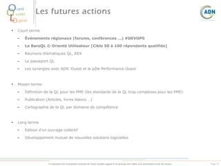 O
Q
L
O

uest
ualité

•

Les futures actions

giciel
Court terme

–
–

Le BaroQL © Orienté Utilisateur [Cible 50 à 100 répondants qualifiés]

–

Réunions thématiques QL, REX

–

Le passeport QL

–

•

Événements régionaux (forums, conférences …) #DEVOPS

Les synergies avec ADN 'Ouest et le pôle Performance Ouest

Moyen terme
–
–

Publication (Articles, livres blancs …)

–

•

Définition de la QL pour les PME (les standards de la QL trop complexes pour les PME)

Cartographie de la QL par domaine de compétence

Long terme
–

Edition d’un ouvrage collectif

–

Développement mutuel de nouvelles solutions logicielles

Ce document est la propriété exclusive de Ouest Qualité Logiciel. Il ne peut pas être utilisé sans autorisation écrite de l’auteur.

Page 52

 