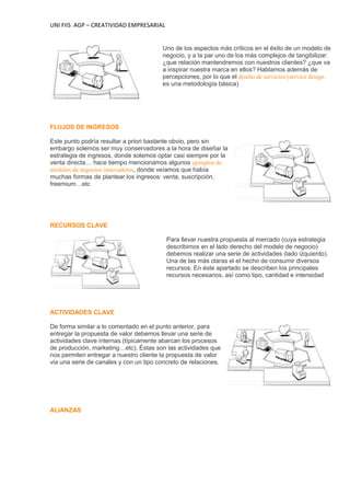 UNI FIIS AGP – CREATIVIDAD EMPRESARIAL
Uno de los aspectos más críticos en el éxito de un modelo de
negocio, y a la par uno de los más complejos de tangibilizar:
¿que relación mantendremos con nuestros clientes? ¿que va
a inspirar nuestra marca en ellos? Hablamos además de
percepciones, por lo que el diseño de servicios (service design
es una metodología básica)
FLUJOS DE INGRESOS
Este punto podría resultar a priori bastante obvio, pero sin
embargo solemos ser muy conservadores a la hora de diseñar la
estrategia de ingresos, donde solemos optar casi siempre por la
venta directa… hace tiempo mencionamos algunos ejemplos de
modelos de negocios innovadores, donde veíamos que había
muchas formas de plantear los ingresos: venta, suscripción,
freemium…etc
RECURSOS CLAVE
Para llevar nuestra propuesta al mercado (cuya estrategia
describimos en el lado derecho del modelo de negocio)
debemos realizar una serie de actividades (lado izquierdo).
Una de las más claras el el hecho de consumir diversos
recursos. En éste apartado se describen los principales
recursos necesarios, así como tipo, cantidad e intensidad
ACTIVIDADES CLAVE
De forma similar a lo comentado en el punto anterior, para
entregar la propuesta de valor debemos llevar una serie de
actividades clave internas (típicamente abarcan los procesos
de producción, marketing…etc). Éstas son las actividades que
nos permiten entregar a nuestro cliente la propuesta de valor
via una serie de canales y con un tipo concreto de relaciones.
ALIANZAS
 