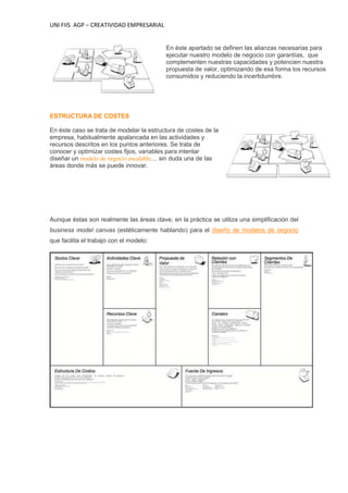 UNI FIIS AGP – CREATIVIDAD EMPRESARIAL
En éste apartado se definen las alianzas necesarias para
ejecutar nuestro modelo de negocio con garantías, que
complementen nuestras capacidades y potencien nuestra
propuesta de valor, optimizando de esa forma los recursos
consumidos y reduciendo la incertidumbre.
ESTRUCTURA DE COSTES
En éste caso se trata de modelar la estructura de costes de la
empresa, habitualmente apalancada en las actividades y
recursos descritos en los puntos anteriores. Se trata de
conocer y optimizar costes fijos, variables para intentar
diseñar un modelo de negocio escalable… sin duda una de las
áreas donde más se puede innovar.
Aunque éstas son realmente las áreas clave, en la práctica se utiliza una simplificación del
business model canvas (estéticamente hablando) para el diseño de modelos de negocio
que facilita el trabajo con el modelo:
 