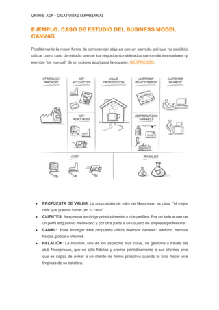 UNI FIIS AGP – CREATIVIDAD EMPRESARIAL
EJEMPLO: CASO DE ESTUDIO DEL BUSINESS MODEL
CANVAS
Posiblemente la mejor forma de comprender algo es con un ejemplo, así que he decidido
utilizar como caso de estudio uno de los negocios considerados como más innovadores (y
ejemplo “de manual” de un océano azul) para la ocasión: NESPRESSO.
PROPUESTA DE VALOR: La proposición de valor de Nespresso es clara: “el mejor
café que puedas tomar, en tu casa”
CLIENTES: Nespresso se dirige principalmente a dos perfiles: Por un lado a uno de
un perfil adquisitivo medio-alto y por otra parte a un usuario de empresa/profesional
CANAL:: Para entregar ésta propuesta utiliza diversos canales: teléfono, tiendas
físicas, postal o internet.
RELACIÓN: La relación, uno de los aspectos más clave, se gestiona a través del
club Nesspresso, que no sólo fideliza y premia periódicamente a sus clientes sino
que es capaz de avisar a un cliente de forma proactiva cuando le toca hacer una
limpieza de su cafetera.
 