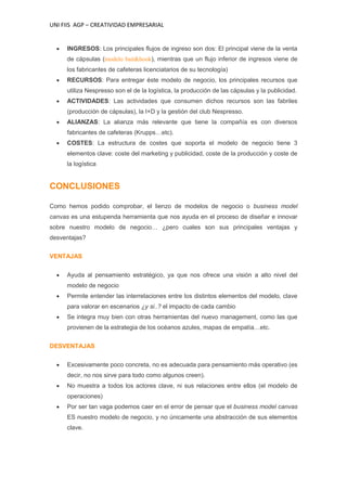 UNI FIIS AGP – CREATIVIDAD EMPRESARIAL
INGRESOS: Los principales flujos de ingreso son dos: El principal viene de la venta
de cápsulas (modelo bait&hook), mientras que un flujo inferior de ingresos viene de
los fabricantes de cafeteras licenciatarios de su tecnología)
RECURSOS: Para entregar éste modelo de negocio, los principales recursos que
utiliza Nespresso son el de la logística, la producción de las cápsulas y la publicidad.
ACTIVIDADES: Las actividades que consumen dichos recursos son las fabriles
(producción de cápsulas), la I+D y la gestión del club Nespresso.
ALIANZAS: La alianza más relevante que tiene la compañía es con diversos
fabricantes de cafeteras (Krupps…etc).
COSTES: La estructura de costes que soporta el modelo de negocio tiene 3
elementos clave: coste del marketing y publicidad, coste de la producción y coste de
la logística
CONCLUSIONES
Como hemos podido comprobar, el lienzo de modelos de negocio o business model
canvas es una estupenda herramienta que nos ayuda en el proceso de diseñar e innovar
sobre nuestro modelo de negocio… ¿pero cuales son sus principales ventajas y
desventajas?
VENTAJAS
Ayuda al pensamiento estratégico, ya que nos ofrece una visión a alto nivel del
modelo de negocio
Permite entender las interrelaciones entre los distintos elementos del modelo, clave
para valorar en escenarios ¿y si..? el impacto de cada cambio
Se integra muy bien con otras herramientas del nuevo management, como las que
provienen de la estrategia de los océanos azules, mapas de empatía…etc.
DESVENTAJAS
Excesivamente poco concreta, no es adecuada para pensamiento más operativo (es
decir, no nos sirve para todo como algunos creen).
No muestra a todos los actores clave, ni sus relaciones entre ellos (el modelo de
operaciones)
Por ser tan vaga podemos caer en el error de pensar que el business model canvas
ES nuestro modelo de negocio, y no únicamente una abstracción de sus elementos
clave.
 