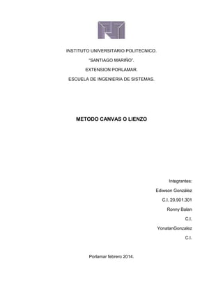 INSTITUTO UNIVERSITARIO POLITECNICO.
“SANTIAGO MARIÑO”.
EXTENSION PORLAMAR.
ESCUELA DE INGENIERIA DE SISTEMAS.

METODO CANVAS O LIENZO

Integrantes:
Ediwson González
C.I. 20.901.301
Ronny Balan
C.I.
YonatanGonzalez
C.I.

Porlamar febrero 2014.

 