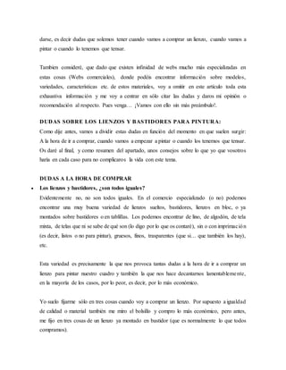 darse, es decir dudas que solemos tener cuando vamos a comprar un lienzo, cuando vamos a
pintar o cuando lo tenemos que tensar.
Tambien consideré, que dado que existen infinidad de webs mucho más especializadas en
estas cosas (Webs comerciales), donde podéis encontrar información sobre modelos,
variedades, características etc. de estos materiales, voy a omitir en este artículo toda esta
exhaustiva información y me voy a centrar en sólo citar las dudas y daros mi opinión o
recomendación al respecto. Pues venga… ¡Vamos con ello sin más preámbulo!.
DUDAS SOBRE LOS LIENZOS Y BASTIDORES PARA PINTURA:
Como dije antes, vamos a dividir estas dudas en función del momento en que suelen surgir:
A la hora de ir a comprar, cuando vamos a empezar a pintar o cuando los tenemos que tensar.
Os daré al final, y como resumen del apartado, unos consejos sobre lo que yo que vosotros
haría en cada caso para no complicaros la vida con este tema.
DUDAS A LA HORA DE COMPRAR
 Los lienzos y bastidores, ¿son todos iguales?
Evidentemente no, no son todos iguales. En el comercio especializado (o no) podemos
encontrar una muy buena variedad de lienzos sueltos, bastidores, lienzos en bloc, o ya
montados sobre bastidores o en tablillas. Los podemos encontrar de lino, de algodón, de tela
mixta, de telas que ni se sabe de qué son (lo digo por lo que os contaré), sin o con imprimación
(es decir, listos o no para pintar), gruesos, finos, trasparentes (que si… que también los hay),
etc.
Esta variedad es precisamente la que nos provoca tantas dudas a la hora de ir a comprar un
lienzo para pintar nuestro cuadro y también la que nos hace decantarnos lamentablemente,
en la mayoría de los casos, por lo peor, es decir, por lo más económico.
Yo suelo fijarme sólo en tres cosas cuando voy a comprar un lienzo. Por supuesto a igualdad
de calidad o material también me miro el bolsillo y compro lo más económico, pero antes,
me fijo en tres cosas de un lienzo ya montado en bastidor (que es normalmente lo que todos
compramos).
 