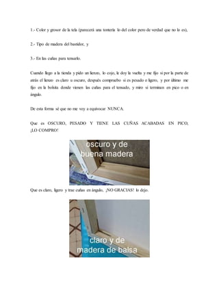 1.- Color y grosor de la tela (parecerá una tontería lo del color pero de verdad que no lo es),
2.- Tipo de madera del bastidor, y
3.- En las cuñas para tensarlo.
Cuando llego a la tienda y pido un lienzo, lo cojo, le doy la vuelta y me fijo si por la parte de
atrás el lienzo es claro u oscuro, después compruebo si es pesado o ligero, y por último me
fijo en la bolsita donde vienen las cuñas para el tensado, y miro si terminan en pico o en
ángulo.
De esta forma sé que no me voy a equivocar NUNCA.
Que es OSCURO, PESADO Y TIENE LAS CUÑAS ACABADAS EN PICO,
¡LO COMPRO!
Que es claro, ligero y trae cuñas en ángulo, ¡NO GRACIAS! lo dejo.
 