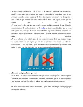 Sé que te estarás preguntando… ¿Y ya está?, ¿y no puede ser bueno uno que sea claro por
detrás?… pues claro que si puede ser bueno y extraordinario para pintar, pero sé por
experiencia que los oscuros suelen ser de «lino» (los mejores para pintar) y no de algodón o
vete a saber de qué material está echo. Por eso ante la duda… a lo seguro, oscuro que casi
seguro que es de lino.
¿Y lo del peso?… ¿Por qué tiene que pesar?… porque también es garantía de que el bastidor
es como mínimo de madera de pino y no de «balsa» o similar que sé también que no pesan
nada y entre uno y otro tipo de madera para un bastidor hay mucha diferencia en cuanto a su
estabilidad, rigidez y durabilidad. Por eso, si pesa… es bueno para mí, es de madera estable,
rígida y duradera.
¿Y lo de la forma de las cuñas?, pues sí, esto es más importante de lo que imaginas porque
las cuñas terminadas en ángulo yo aún no he encontrado la manera de utilizarlas
correctamente… seré muy torpe… pero lo he intentado de todas las formas y aún no sé como
estirar el lienzo con ellas (deberían traer al menos un manual de instrucciones).
 ¿Es mejor un tipo de lienzo que otro?
Sí, sin duda. Los lienzos de lino no tienen nada que ver con los de algodón a la hora de pintar.
Son mucho más resistentes, normalmente, son menos absorbentes que los de algodón y suelen
venir con una imprimación mejor. A la larga son mucho más duraderos y estables.
Os decía antes que existían lienzos trasparentes… pues mirad esta imagen de abajo y juzgar
por vosotros mismos…
 