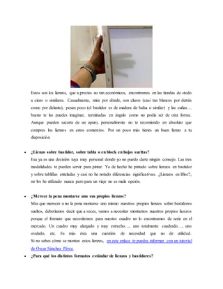 Estos son los lienzos, que a precios no tan económicos, encontramos en las tiendas de «todo
a cien» o similares. Casualmente, mira por dónde, son claros (casi tan blancos por detrás
como por delante), pesan poco (el bastidor es de madera de balsa o similar) y las cuñas…
bueno te las puedes imaginar, terminadas en ángulo como no podía ser de otra forma.
Aunque pueden sacarte de un apuro, personalmente no te recomiendo en absoluto que
compres los lienzos en estos comercios. Por un poco más tienes un buen lienzo a tu
disposición.
 ¿Lienzo sobre bastidor, sobre tabla o en block en hojas sueltas?
Esa ya es una decisión tuya muy personal donde yo no puedo darte ningún consejo. Las tres
modalidades te pueden servir para pintar. Yo de hecho he pintado sobre lienzos en bastidor
y sobre tablillas enteladas y casi no he notado diferencias significativas. ¿Lienzos en Bloc?,
no los he utilizado nunca pero para un viaje no es mala opción.
 ¿Merece la pena montarse uno sus propios lienzos?
Más que merecer o no la pena montarse uno mismo nuestros propios lienzos sobre bastidores
sueltos, deberíamos decir que a veces, vamos a necesitar montarnos nuestros propios lienzos
porque el formato que necesitemos para nuestro cuadro no lo encontramos de serie en el
mercado. Un cuadro muy alargado y muy estrecho…, uno totalmente cuadrado…, uno
ovalado, etc. Es más ésta una cuestión de necesidad que no de utilidad.
Si no sabes cómo se montan estos lienzos, en este enlace te puedes informar con un tutorial
de Oscar Sánchez Pérez.
 ¿Para qué los distintos formatos estándar de lienzos y bastidores?
 