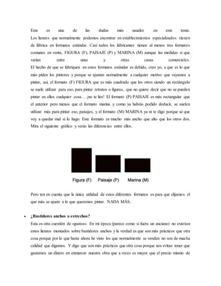 Esta es una de las dudas más usuales en este tema.
Los lienzos que normalmente podemos encontrar en establecimientos especializados vienen
de fábrica en formatos estándar. Casi todos los fabricantes tienen al menos tres formatos
comunes en venta, FIGURA (F), PAISAJE (P) y MARINA (M) aunque las medidas si que
varían entre unas y otras casas comerciales.
El hecho de que se fabriquen en estos formatos estándar es debido, creo yo, a que es lo que
más piden los pintores y porque se ajustan normalmente a cualquier motivo que vayamos a
pintar, así, el formato (F) FIGURA que es más cuadrado que los otros siendo un rectángulo
se suele utilizar para eso, para pintar retratos o figuras, que no quiere decir que no se pueden
pintar en ellos cualquier cosa… ¡no te líes! El formato (P) PAISAJE es más rectangular que
el anterior pero menos que el formato marina y como ya habrás podido deducir, se suelen
utilizar más para pintar eso, paisajes; y el formato (M) MARINA ya ni te digo porque sé que
voy a quedar mal si lo hago. Este formato es mucho más ancho que alto que los otros dos.
Mira el siguiente gráfico y verás las diferencias entre ellos.
Pero ten en cuenta que la única utilidad de estos diferentes formatos es para que elijamos el
que más se ajuste a lo que queremos pintar. NADA MÁS.
 ¿Bastidores anchos o estrechos?
Esta es otra cuestión de «gustos». En mi época (parece como si fuera un anciano) no existían
estos lienzos montados sobre bastidores anchos y la verdad es que son más prácticos que otra
cosa porque por lo que hasta ahora he visto los que normalmente se venden no son de mucha
calidad que digamos. Y digo que son más prácticos que otra cosa porque nos evitan tener que
gastarnos un dinero en enmarcar nuestra obra que a veces es mayor que el precio mismo de
 