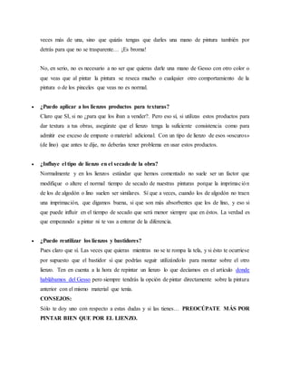 veces más de una, sino que quizás tengas que darles una mano de pintura también por
detrás para que no se trasparente… ¡Es broma!
No, en serio, no es necesario a no ser que quieras darle una mano de Gesso con otro color o
que veas que al pintar la pintura se reseca mucho o cualquier otro comportamiento de la
pintura o de los pinceles que veas no es normal.
 ¿Puedo aplicar a los lienzos productos para texturas?
Claro que SI, si no ¿para que los iban a vender?. Pero eso sí, si utilizas estos productos para
dar textura a tus obras, asegúrate que el lienzo tenga la suficiente consistencia como para
admitir ese exceso de empaste o material adicional. Con un tipo de lienzo de esos «oscuros»
(de lino) que antes te dije, no deberías tener problema en usar estos productos.
 ¿Influye el tipo de lienzo en el secado de la obra?
Normalmente y en los lienzos estándar que hemos comentado no suele ser un factor que
modifique o altere el normal tiempo de secado de nuestras pinturas porque la imprimación
de los de algodón o lino suelen ser similares. Sí que a veces, cuando los de algodón no traen
una imprimación, que digamos buena, si que son más absorbentes que los de lino, y eso si
que puede influir en el tiempo de secado que será menor siempre que en éstos. La verdad es
que empezando a pintar ni te vas a enterar de la diferencia.
 ¿Puedo reutilizar los lienzos y bastidores?
Pues claro que sí. Las veces que quieras mientras no se te rompa la tela, y si ésto te ocurriese
por supuesto que el bastidor sí que podrías seguir utilizándolo para montar sobre el otro
lienzo. Ten en cuenta a la hora de repintar un lienzo lo que decíamos en el artículo donde
hablábamos del Gesso pero siempre tendrás la opción de pintar directamente sobre la pintura
anterior con el mismo material que tenía.
CONSEJOS:
Sólo te doy uno con respecto a estas dudas y si las tienes… PREOCÚPATE MÁS POR
PINTAR BIEN QUE POR EL LIENZO.
 
