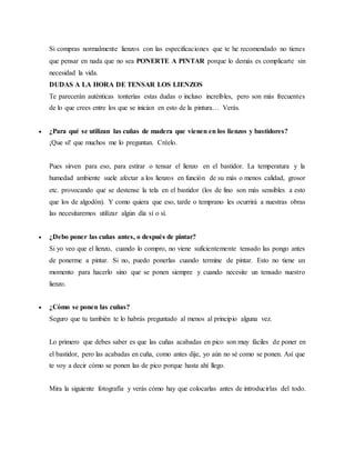 Si compras normalmente lienzos con las especificaciones que te he recomendado no tienes
que pensar en nada que no sea PONERTE A PINTAR porque lo demás es complicarte sin
necesidad la vida.
DUDAS A LA HORA DE TENSAR LOS LIENZOS
Te parecerán auténticas tonterías estas dudas o incluso increíbles, pero son más frecuentes
de lo que crees entre los que se inician en esto de la pintura… Verás.
 ¿Para qué se utilizan las cuñas de madera que vienen en los lienzos y bastidores?
¡Que sí! que muchos me lo preguntan. Créelo.
Pues sirven para eso, para estirar o tensar el lienzo en el bastidor. La temperatura y la
humedad ambiente suele afectar a los lienzos en función de su más o menos calidad, grosor
etc. provocando que se destense la tela en el bastidor (los de lino son más sensibles a esto
que los de algodón). Y como quiera que eso, tarde o temprano les ocurrirá a nuestras obras
las necesitaremos utilizar algún día sí o sí.
 ¿Debo poner las cuñas antes, o después de pintar?
Si yo veo que el lienzo, cuando lo compro, no viene suficientemente tensado las pongo antes
de ponerme a pintar. Si no, puedo ponerlas cuando termine de pintar. Esto no tiene un
momento para hacerlo sino que se ponen siempre y cuando necesite un tensado nuestro
lienzo.
 ¿Cómo se ponen las cuñas?
Seguro que tu también te lo habrás preguntado al menos al principio alguna vez.
Lo primero que debes saber es que las cuñas acabadas en pico son muy fáciles de poner en
el bastidor, pero las acabadas en cuña, como antes dije, yo aún no sé como se ponen. Así que
te voy a decir cómo se ponen las de pico porque hasta ahí llego.
Mira la siguiente fotografía y verás cómo hay que colocarlas antes de introducirlas del todo.
 