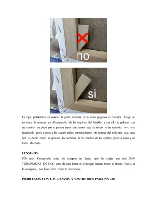 La regla primordial es colocar la parte biselada de la cuña pegando al bastidor. Luego se
introduce la «punta» en el huequecito de las esquinas del bastidor y tras ello se golpean con
un martillo un poco (no te pases) hasta que vemos que el lienzo se ha tensado. Pero vete
haciéndolo poco a poco a las cuatro cuñas sucesivamente sin apretar del todo una sola cada
vez. Es decir, como se aprietan los tornillos de las ruedas de los coches, poco a poco y de
forma alternada.
CONSEJOS:
Sólo uno. Comprueba antes de comprar un lienzo que las cuñas que trae SON
TERMINADAS EN PICO, pues de otra forma no creo que puedas tensar tu lienzo. Eso sí, si
lo consigues, por favor dime cómo lo has hecho.
PROBLEMAS CON LOS LIENZOS Y BASTIDORES PARA PINTAR
 