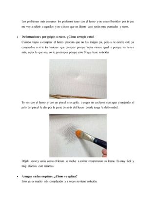 Los problemas más comunes los podemos tener con el lienzo y no con el bastidor por lo que
me voy a referir a aquellos y no a éstos que en último caso serán muy puntuales y raros.
 Deformaciones por golpes o roces. ¿Cómo arreglo esto?
Cuando vayas a comprar el lienzo procura que no los traigan ya, pero si te ocurre esto ya
comprados o si te los tuvieras que comprar porque todos vienen igual o porque no tienen
más, o por lo que sea, no te preocupes porque esto Sí que tiene solución.
Te vas con el lienzo y con un pincel a un grifo, o coges un cacharro con agua y mojando el
pelo del pincel le das por la parte de atrás del lienzo donde tenga la deformidad.
Déjalo secar y verás como el lienzo se vuelve a estirar recuperando su forma. Es muy fácil y
muy efectivo este remedio.
 Arrugas en las esquinas. ¿Cómo se quitan?
Esto ya es mucho más complicado y a veces no tiene solución.
 