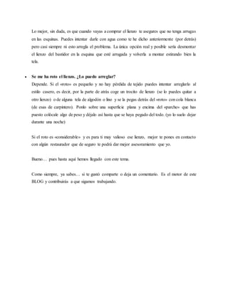 Lo mejor, sin duda, es que cuando vayas a comprar el lienzo te asegures que no tenga arrugas
en las esquinas. Puedes intentar darle con agua como te he dicho anteriormente (por detrás)
pero casi siempre ni esto arregla el problema. La única opción real y posible sería desmontar
el lienzo del bastidor en la esquina que esté arrugada y volverla a montar estirando bien la
tela.
 Se me ha roto el lienzo. ¿Lo puedo arreglar?
Depende. Si el «roto» es pequeño y no hay pérdida de tejido puedes intentar arreglarlo al
estilo casero, es decir, por la parte de atrás coge un trocito de lienzo (se lo puedes quitar a
otro lienzo) o de alguna tela de algodón o lino y se la pegas detrás del «roto» con cola blanca
(de esas de carpintero). Ponlo sobre una superficie plana y encima del «parche» que has
puesto colócale algo de peso y déjalo así hasta que se haya pegado del todo. (yo lo suelo dejar
durante una noche)
Si el roto es «considerable» y es para ti muy valioso ese lienzo, mejor te pones en contacto
con algún restaurador que de seguro te podrá dar mejor asesoramiento que yo.
Bueno… pues hasta aquí hemos llegado con este tema.
Como siempre, ya sabes… si te gustó comparte o deja un comentario. Es el motor de este
BLOG y contribuirás a que sigamos trabajando.
 