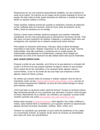 Destacamos por ser una empresa especialmente detallista, por eso cuidamos el
canto de el cuadro. Se imprime con la imagen de los bordes realizada en forma de
espejo. De este modo el canto queda decorado sin deformar o recortar la imagen
dando un aspecto realista y continuo.
Todas nuestras materias primas han pasado un exhaustivo proceso de selección:
se han realizado tests de impresión, tests de roces, tests de evolución de los
brillos y tests de resistencia en el montaje.
Gracias a todos estos controles podemos asegurar que nuestros materiales
actualmente son los más apropiados para la reproducción de lienzos de arte. Todo
ello unido a la gran resolución de nuestras imágenes y a nuestras tintas hace que
consigamos una impresión de un realismo excepcional sobre el lienzo.
Para realizar la impresión sobre lienzo, Arte.plus utiliza la última tecnología
disponible en este sector. Nuestra maquinaria es sin duda la que mejor imprime
sobre textiles; todo ello controlado y producido por un amplio equipo de
profesionales especializados en el tratamiento y retoque de la imagen por
ordenador así como en la impresión de alta calidad sobre este tipo de materiales.
QUE LIENZO DEBES USAR.
Empezar a pintar es una maravilla, es la forma en la que plasmas tu concepto del
mundo y la forma en la que puedes expresar de alguna manera lo que piensas;
Pero a pesar de ser tan maravilloso si es necesario tener algunas bases y
conocimientos, si aun no los tienes tal vez sea mejor que empieces a tomar
algunas clases de dibujo y pintura.
No olvides que siempre antes de empezar a realizar cualquier obra de arte es
importante contar con las mejores herramientas para dibujar o pintar; por eso en
esta ocasión empezaremos hablando un poco de como poder escoger un lienzo
para nuestras pinturas.
¿Pero qué tanto es necesario saber sobre los lienzos? Aunque en principio parece
algo demasiado sencillo es muy importante que aprendas a conocer cómo escoger
un lienzo dependiendo de su calidad, sus medidas y por supuesto tu propio estilo.
También aprende más sobre que pinceles usar para aprender a pintar.
Debes saber escoger el material del lienzo entre algodón, lino o telas sintéticas o
mixtas; cada material tiene su resistencia y por supuesto también es especial para
algunas técnicas de pintura (acuarelas, acrílicas, óleos, vinilos, etc.)
También es importante que aprendas un poco sobre los bastidores en los cuales
va a ser tensado el lienzo, la mayoría de las veces se compran ya ensamblados
pero cada uno tiene sus características.
 