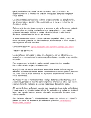que son más económicos que los lienzos de lino, pero por supuesto es
recomendable que si cuentas con un buen presupuesto compres siempre un
lienzo de lino.
Las telas sintéticas comúnmente incluyen el poliéster entre sus complementos,
una gran ventaja es que son más económicas que el lino y su resistencia es
demasiado similar.
Es importante también tener en cuenta el grosor de la tela, un lienzo muy delgado
va a complicar mucho que puedas hacer una buena pintura, incluso puede
romperse con mucha facilidad la pintura y la superficie de tu obra de arte.
Recuerda que casi siempre vienen por gramos.
Si no sabes cómo reconocer lo grueso que es o no puedes pasar tu mano por
detrás del lienzo y ver que tan transparente es, la idea es que tu mano se vea lo
menos posible desde el otro lado.
Conoce más sobre los lápices especiales para aprender a dibujar y su precio.
Tamaños de los lienzos
Los tamaños de los lienzos ya están preestablecidos por los fabricantes, en
general no es necesario que te preocupes sobre si vas a necesitar tomar medidas
o recortar.
Para empezar con la definición podemos decir que existen tres modelos
disponibles de lienzos que puedes encontrar.
(F) Figura: son los lienzos más usados a la hora de realizar retratos o figuras
humanas, sus medidas tienden a tener una forma casi cuadrada pero un poco más
alta, si no sabes aun que es lo que vas a pintar es recomendable comprar un
lienzo de este tipo.
(P) Paisaje: Como su nombre lo indica este tipo de lienzos están hechos para el
paisajismo, por eso sus medidas son siempre más anchas que altas; aquí puedes
plasmar elementos naturales o escenas modernistas de cualquier estilo.
(M) Marina: Este es un formato especial para cuando se desea pintar un fondo que
incluya agua o se necesita resaltar la línea del horizonte en la pintura; es similar al
lienzo para paisajes, pero es un poco más ancho y menos alto, tiene una forma
más rectangular.
Para darte una información más detallada en cuanto a las pedidas a continuación
puedes encontrar las referencias en centímetros para cada tamaño por su
nomenclatura universal.
 