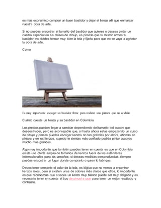 es más económico comprar un buen bastidor y dejar el lienzo allí que enmarcar
nuestra obra de arte.
Si no puedes encontrar el tamaño del bastidor que quieres o deseas pintar un
cuadro especial en tus clases de dibujo, es posible que tu mismo armes tu
bastidor, no olvides tensar muy bien la tela y fijarla para que no se vaya a agrietar
tu obra de arte.
Como
Es muy importante escoger un bastidor firme para realizar una pintura que no se dañe
Cuánto cuesta un lienzo y su bastidor en Colombia
Los precios pueden llegar a cambiar dependiendo del tamaño del cuadro que
desees hacer, pero es aconsejable que, si hasta ahora estas empezando un curso
de dibujo y pintura puedas escoger lienzos no tan grandes por ahora, ahorras en
pintura y en los lienzos, cuando te sientas más confiado podrás pintar cuadros
mucho más grandes.
Algo muy importante que también puedes tener en cuenta es que en Colombia
existe una oferta amplia de tamaños de lienzos fuera de los estándares
internacionales para los tamaños; si deseas medidas personalizadas siempre
puedes encontrar un lugar donde comprarlo o quien lo fabrique.
Debes tener presente el color de la tela, es lógico que no vamos a encontrar
lienzos rojos, pero si existen unos de colores más claros que otros, lo importante
es que reconozcas que a veces un lienzo muy blanco puede ser muy delgado y es
necesario tener en cuenta el tipo de pincel a usar para tener un mejor resultado y
contraste.
 