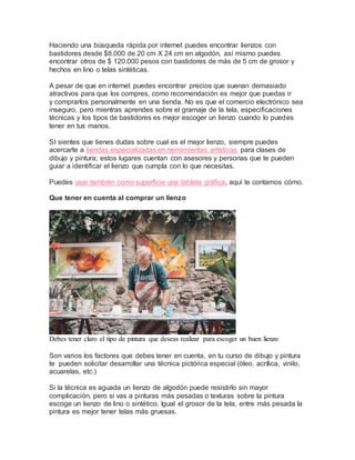 Haciendo una búsqueda rápida por internet puedes encontrar lienzos con
bastidores desde $8.000 de 20 cm X 24 cm en algodón, así mismo puedes
encontrar otros de $ 120.000 pesos con bastidores de más de 5 cm de grosor y
hechos en lino o telas sintéticas.
A pesar de que en internet puedes encontrar precios que suenan demasiado
atractivos para que los compres, como recomendación es mejor que puedas ir
y comprarlos personalmente en una tienda. No es que el comercio electrónico sea
inseguro, pero mientras aprendes sobre el gramaje de la tela, especificaciones
técnicas y los tipos de bastidores es mejor escoger un lienzo cuando lo puedes
tener en tus manos.
SI sientes que tienes dudas sobre cual es el mejor lienzo, siempre puedes
acercarte a tiendas especializadas en herramientas artísticas para clases de
dibujo y pintura; estos lugares cuentan con asesores y personas que te pueden
guiar a identificar el lienzo que cumpla con lo que necesitas.
Puedes usar también como superficie una tableta gráfica, aquí te contamos cómo.
Que tener en cuenta al comprar un lienzo
Debes tener claro el tipo de pintura que deseas realizar para escoger un buen lienzo
Son varios los factores que debes tener en cuenta, en tu curso de dibujo y pintura
te pueden solicitar desarrollar una técnica pictórica especial (óleo, acrílica, vinilo,
acuarelas, etc.)
Si la técnica es aguada un lienzo de algodón puede resistirlo sin mayor
complicación, pero si vas a pinturas más pesadas o texturas sobre la pintura
escoge un lienzo de lino o sintético. Igual el grosor de la tela, entre más pesada la
pintura es mejor tener telas más gruesas.
 