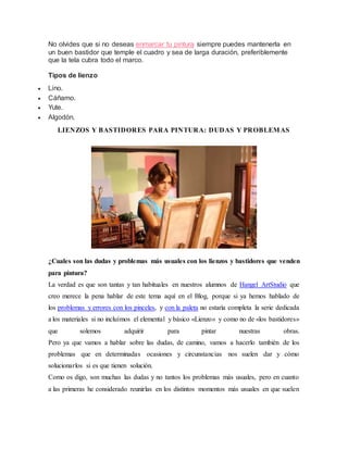 No olvides que si no deseas enmarcar tu pintura siempre puedes mantenerla en
un buen bastidor que temple el cuadro y sea de larga duración, preferiblemente
que la tela cubra todo el marco.
Tipos de lienzo
 Lino.
 Cáñamo.
 Yute.
 Algodón.
LIENZOS Y BASTIDORES PARA PINTURA: DUDAS Y PROBLEMAS
¿Cuales son las dudas y problemas más usuales con los lienzos y bastidores que venden
para pintura?
La verdad es que son tantas y tan habituales en nuestros alumnos de Hangel ArtStudio que
creo merece la pena hablar de este tema aquí en el Blog, porque si ya hemos hablado de
los problemas y errores con los pinceles, y con la paleta no estaría completa la serie dedicada
a los materiales si no incluímos el elemental y básico «Lienzo» y como no de «los bastidores»
que solemos adquirir para pintar nuestras obras.
Pero ya que vamos a hablar sobre las dudas, de camino, vamos a hacerlo también de los
problemas que en determinadas ocasiones y circunstancias nos suelen dar y cómo
solucionarlos si es que tienen solución.
Como os digo, son muchas las dudas y no tantos los problemas más usuales, pero en cuanto
a las primeras he considerado reunirlas en los distintos momentos más usuales en que suelen
 