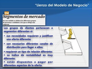 “Lienzo del Modelo de Negocio”
SM

Los grupos de clientes pertenecen a
segmentos diferentes si:
• sus necesidades requieren y justiﬁcan

una oferta diferente;

• son necesarios diferentes canales de

distribución para llegar a ellos;

• requieren un tipo de relación diferente; 
• su índice de rentabilidad es muy
diferente; 
• están dispuestos a pagar por
diferentes aspectos de la oferta.

 