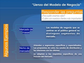 “Lienzo del Modelo de Negocio”

Algunos Ejemplos

Responder las preguntas

Mercado de
masas

Nicho de
mercado

Los modelos de negocio que se
centran en el público general no
distinguen segmentos de
mercado.

Atienden a segmentos especíﬁcos y especializados.
Las propuestas de valor, los canales de distribución y
las relaciones con los clientes
se adaptan a los requisitos especíﬁcos de una
fracción del mercado.

 