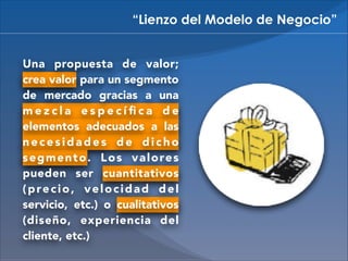 “Lienzo del Modelo de Negocio”
Una propuesta de valor;
crea valor para un segmento
de mercado gracias a una
mezcla especíﬁca de
elementos adecuados a las
necesidades de dicho
s e g m e n t o . L o s v a l o re s
pueden ser cuantitativos
(precio, velocidad del
servicio, etc.) o cualitativos
(diseño, experiencia del
cliente, etc.)

 