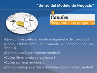“Lienzo del Modelo de Negocio”
C

Responder las preguntas

¿Qué canales prefieren nuestros segmentos de mercado?
¿Cómo establecemos actualmente el contacto con los
clientes?
¿Cómo se conjugan nuestros canales?
¿Cuáles tienen mejores resultados?
¿Cuáles son más rentables?
¿Cómo se integran en las actividades diarias de los clientes?

 