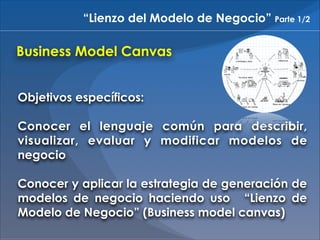 “Lienzo del Modelo de Negocio” Parte 1/2

Business Model Canvas
Objetivos específicos:
!

Conocer el lenguaje común para describir,
visualizar, evaluar y modificar modelos de
negocio
!

Conocer y aplicar la estrategia de generación de
modelos de negocio haciendo uso “Lienzo de
Modelo de Negocio” (Business model canvas)

 