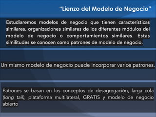 “Lienzo del Modelo de Negocio”
Estudiaremos modelos de negocio que tienen características
similares, organizaciones similares de los diferentes módulos del
modelo de negocio o comportamientos similares. Estas
similitudes se conocen como patrones de modelo de negocio.

Un mismo modelo de negocio puede incorporar varios patrones.

Patrones se basan en los conceptos de desagregación, larga cola
(long tail), plataforma multilateral, GRATIS y modelo de negocio
abierto

 