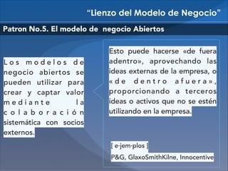 “Lienzo del Modelo de Negocio”
Patron No.5. El modelo de negocio Abiertos

Los modelos de
negocio abiertos se
pueden utilizar para
crear y captar valor
mediante
la
c o l a b o r a c i ó n
sistemática con socios
externos.

Esto puede hacerse «de fuera
adentro», aprovechando las
ideas externas de la empresa, o
«de dentro afuera»,
proporcionando a terceros
ideas o activos que no se estén
utilizando en la empresa.

[ e·jem·plos ]
P&G, GlaxoSmithKilne, Innocentive

 