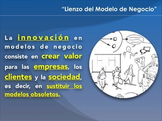 “Lienzo del Modelo de Negocio”

La innovación en
modelos de negocio

crear valor
para las empresas, los
clientes y la sociedad,
consiste en

es decir, en sustituir los
modelos obsoletos.

 