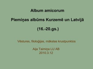 Album amicorum  Piemiņas albūms Kurzemē un Latvijā  (16.-20.gs.) Vēstures, filoloģijas, mākslas krustpunktos Aija Taimiņa LU AB  2010.3.12  