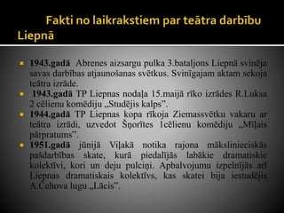  1943.gadā Abrenes aizsargu pulka 3.bataljons Liepnā svinēja
savas darbības atjaunošanas svētkus. Svinīgajam aktam sekoja
teātra izrāde.
 1943.gadā TP Liepnas nodaļa 15.maijā rīko izrādes R.Luksa
2 cēlienu komēdiju „Studējis kalps”.
 1944.gadā TP Liepnas kopa rīkoja Ziemassvētku vakaru ar
teātra izrādi, uzvedot Šņorītes 1cēlienu komēdiju „Mīļais
pārpratums”.
 1951.gadā jūnijā Viļakā notika rajona mākslinieciskās
pašdarbības skate, kurā piedalījās labākie dramatiskie
kolektīvi, kori un deju pulciņi. Apbalvojumu izpelnījās arī
Liepnas dramatiskais kolektīvs, kas skatei bija iestudējis
A.Čehova lugu „Lācis”.
 