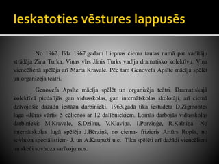 No 1962. līdz 1967.gadam Liepnas ciema tautas namā par vadītāju
strādāja Zina Turka. Viņas vīrs Jānis Turks vadīja dramatisko kolektīvu. Viņa
viencēlienā spēlēja arī Marta Kravale. Pēc tam Genovefa Apsīte mācīja spēlēt
un organizēja teātri.
Genovefa Apsīte mācīja spēlēt un organizēja teātri. Dramatiskajā
kolektīvā piedalījās gan vidusskolas, gan internātskolas skolotāji, arī ciemā
dzīvojošie dažādu iestāžu darbinieki. 1963.gadā tika iestudēta D.Zigmontes
luga «Jūras vārti» 5 cēlienos ar 12 dalībniekiem. Lomās darbojās vidusskolas
darbinieki: M.Kravale, S.Dzilna, V.Kļaviņa, I.Porziņģe, R.Kalniņa. No
internātskolas lugā spēlēja J.Bērziņš, no ciema- frizieris Artūrs Ropšs, no
sovhoza speciālistiem- J. un A.Kaupuži u.c. Tika spēlēti arī dažādi viencēlieni
un skeči sovhoza sarīkojumos.
 
